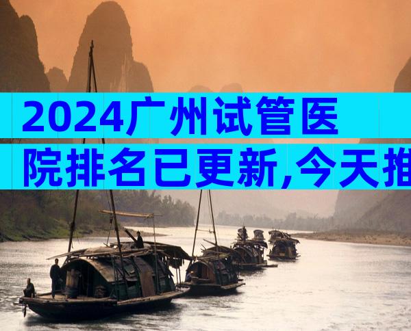 2024广州试管医院排名已更新,今天推荐3家专业 医院!